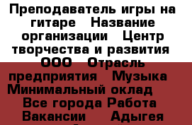 Преподаватель игры на гитаре › Название организации ­ Центр творчества и развития, ООО › Отрасль предприятия ­ Музыка › Минимальный оклад ­ 1 - Все города Работа » Вакансии   . Адыгея респ.,Адыгейск г.